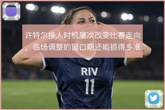 许特尔换人时机屡次改变比赛走向,临场调整的窗口期还能抓得多准