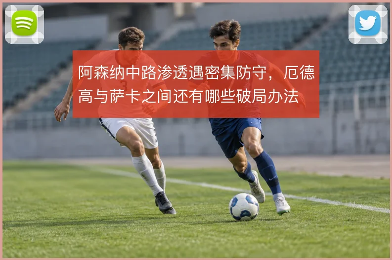 阿森纳中路渗透遇密集防守，厄德高与萨卡之间还有哪些破局办法