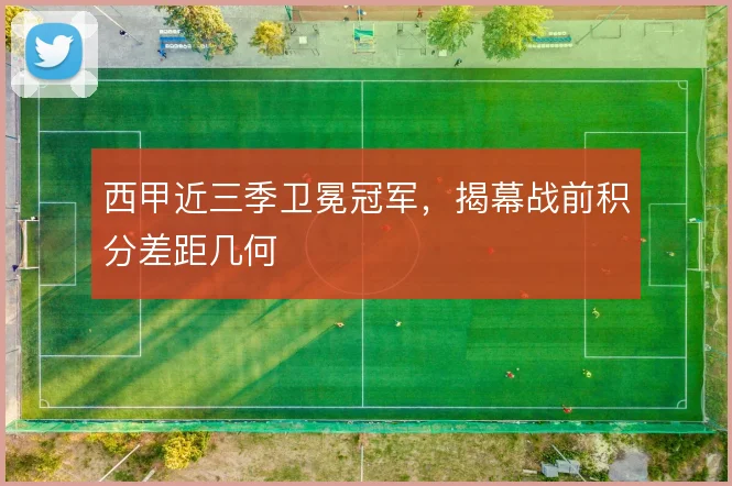 西甲近三季卫冕冠军，揭幕战前积分差距几何
