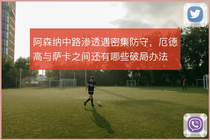 阿森纳中路渗透遇密集防守，厄德高与萨卡之间还有哪些破局办法