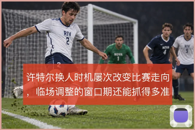 许特尔换人时机屡次改变比赛走向,临场调整的窗口期还能抓得多准