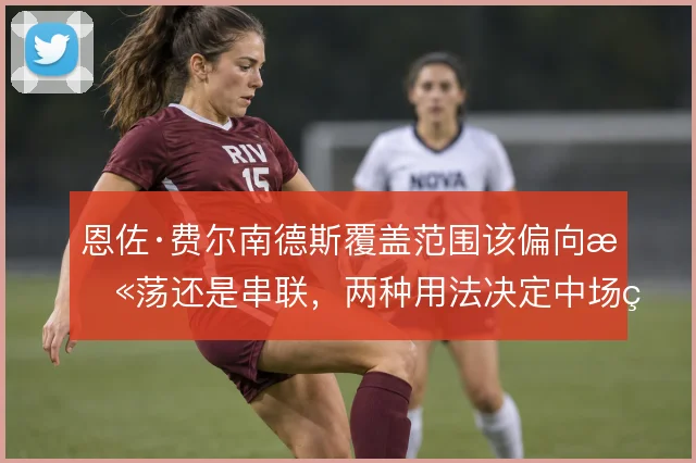 恩佐·费尔南德斯覆盖范围该偏向扫荡还是串联,两种用法决定中场结构