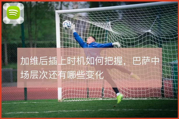 加维后插上时机如何把握，巴萨中场层次还有哪些变化