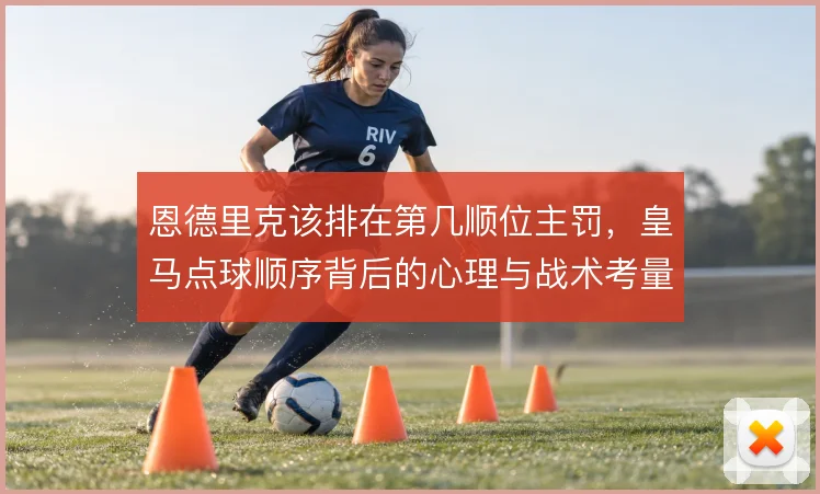 恩德里克该排在第几顺位主罚,皇马点球顺序背后的心理与战术考量