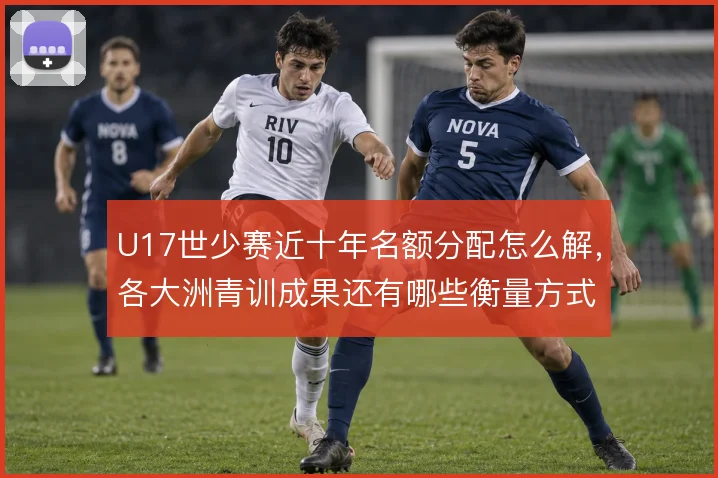 U17世少赛近十年名额分配怎么解,各大洲青训成果还有哪些衡量方式