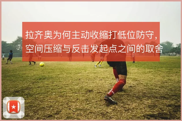 拉齐奥为何主动收缩打低位防守,空间压缩与反击发起点之间的取舍
