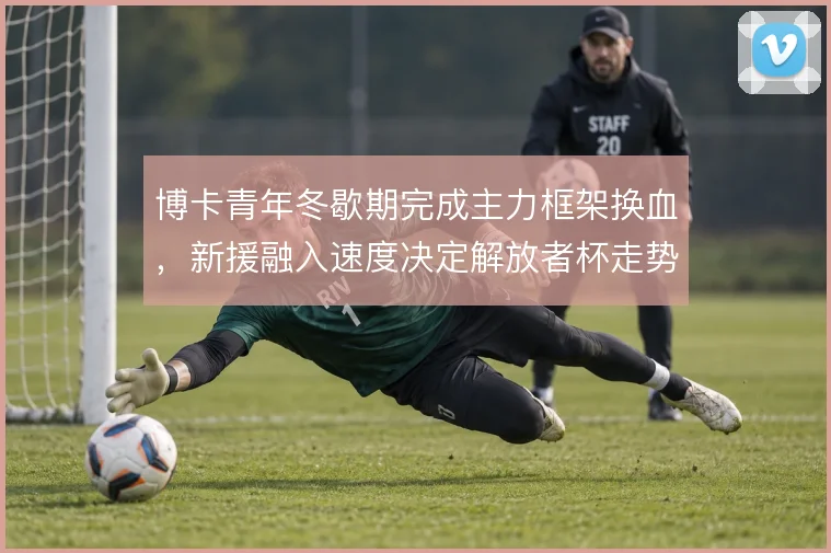 博卡青年冬歇期完成主力框架换血,新援融入速度决定解放者杯走势