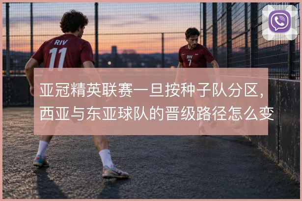 亚冠精英联赛一旦按种子队分区,西亚与东亚球队的晋级路径怎么变