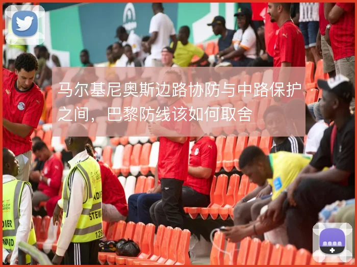马尔基尼奥斯边路协防与中路保护之间，巴黎防线该如何取舍