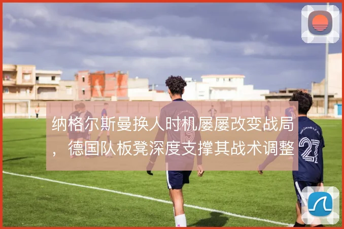纳格尔斯曼换人时机屡屡改变战局,德国队板凳深度支撑其战术调整