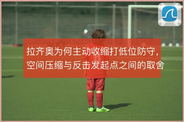 拉齐奥为何主动收缩打低位防守,空间压缩与反击发起点之间的取舍