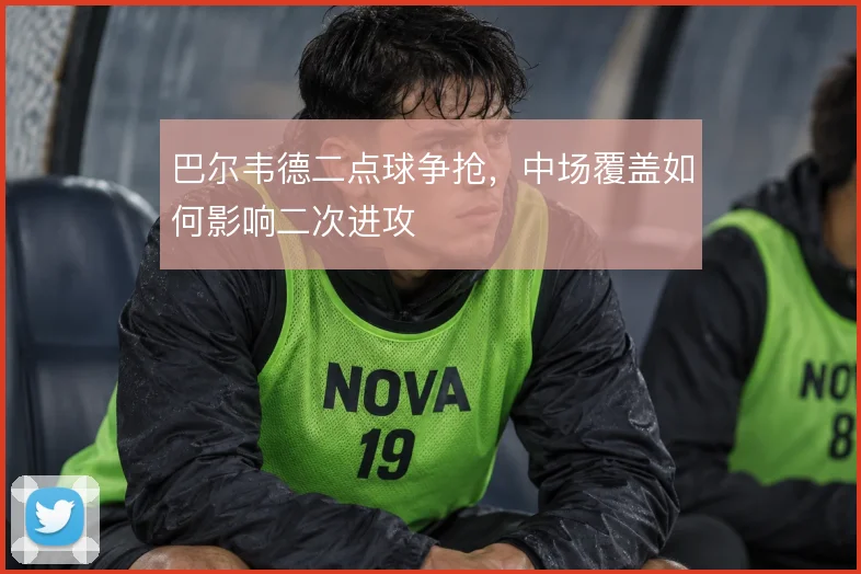巴尔韦德二点球争抢,中场覆盖如何影响二次进攻