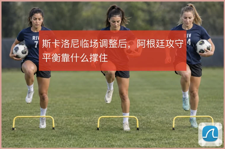 斯卡洛尼临场调整后,阿根廷攻守平衡靠什么撑住