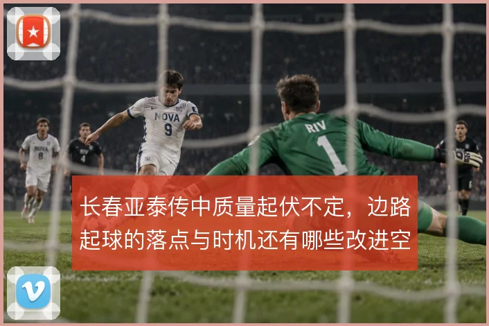 长春亚泰传中质量起伏不定,边路起球的落点与时机还有哪些改进空间