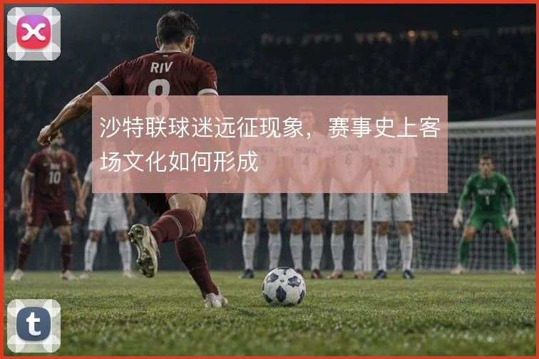 沙特联球迷远征现象,赛事史上客场文化如何形成